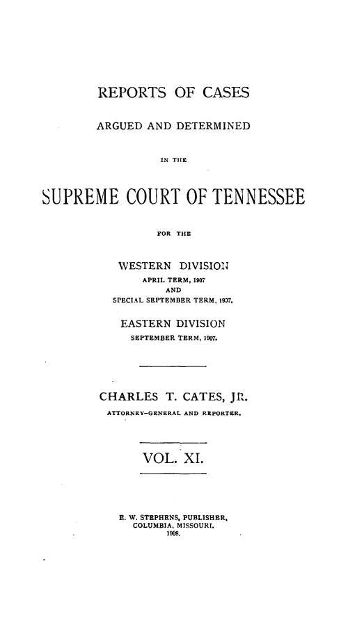 handle is hein.statereports/rcadsctn0119 and id is 1 raw text is: REPORTS OF CASES
ARGUED AND DETERMINED
IN THE
SUPREME COURT OF TENNESSEE
FOR THE
WESTERN     DIVISION
APRIL TERM, 1907
AND
SPECIAL SEPTEMBER TERM, 19D7.
EASTERN DIVISION
SEPTEMBER TERM, 107.
CHARLES T. CATES, JR.
ATTORNEY-GENERAL AND REPORTER.
VOL. XI.
E. W. STEPHENS, PUBLISHER,
COLUMBIA. MISSOURI.
1008.


