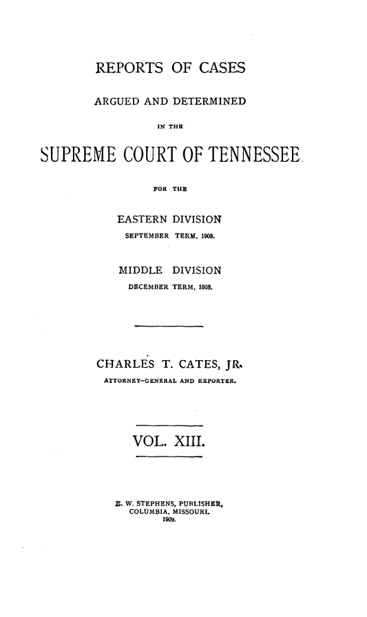 handle is hein.statereports/rcadsctn0121 and id is 1 raw text is: REPORTS OF CASES
ARGUED AND DETERMINED
IN THE
SUPREME COURT OF TENNESSEE.
FOR THE

EASTERN
SEPTEMBER
MIDDLE
DECEMBER

DIVISION
TERM, 1908.
DIVISION
TERM, 1908.

CHARLES T. CATES, JR.,
ATTORNEY-GENERAL AND REPORTER.
VOL. XIII.
Z. W. STEPHENS, PUBLISHER,
COLUMBIA, MISSOURI.
190.


