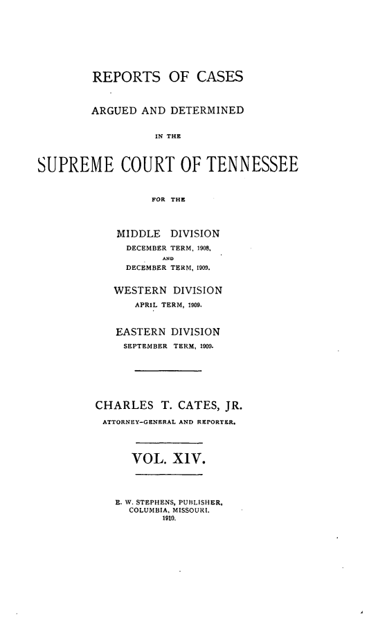 handle is hein.statereports/rcadsctn0122 and id is 1 raw text is: REPORTS OF CASES
ARGUED AND DETERMINED
IN THE
SUPREME COURT OF TENNESSEE
FOR THE

MIDDLE DIVISION
DECEMBER TERM, 1908,
AND
DECEMBER TERM, 1009.
WESTERN DIVISION
APRIL TERM, 1909.
EASTERN DIVISION
SEPTEMBER TERM, 1909.
CHARLES T. CATES, JR.
ATTORNEY-GENERAL AND REPORTER.
VOL. X1V.
E. W. STEPHENS, PUBLISHER,
COLUMBIA, MISSOURI.
1910.


