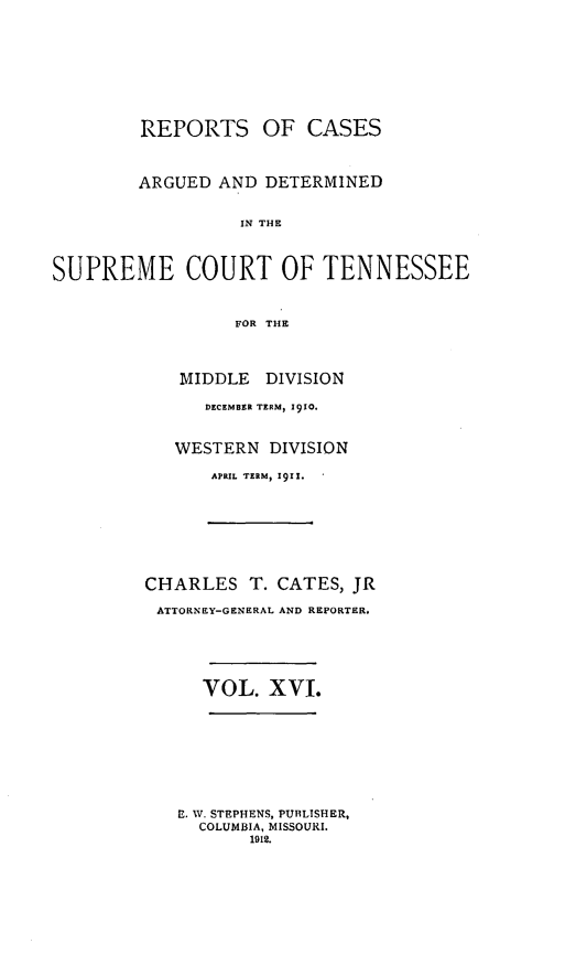 handle is hein.statereports/rcadsctn0124 and id is 1 raw text is: REPORTS OF CASES
ARGUED AND DETERMINED
IN THE
SUPREME COURT OF TENNESSEE
FOR THE

MIDDLE     DIVISION
DECEMBER TERM, 1910.
WESTERN DIVISION
APRIL TERM, 1911.
CHARLES T. CATES, JR
ATTORNEY-GENERAL AND REPORTER.
VOL. XVI.
E. W. STEPHENS, PUBLISHER,
COLUMBIA, MISSOURI.
1912.


