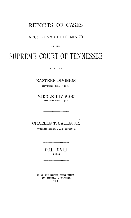 handle is hein.statereports/rcadsctn0125 and id is 1 raw text is: REPORTS OF CASES
ARGUED AND DETERMINED
IN THE
SUPREME COURT OF TENNESSEE
FOR TIHE

EA STERN DIVISION
SEPTEMBER TERM, 1911.
MIDDLE DIVISION
DECEMBER TERM, 1911.
CIARLES T. CATES, JR.
ATTORNEY-GENERAL AND REPORTER.

YOL. XVII.
(125)

E. W. STEPHENS, PUBLISHER,
COLUMBIA, MISSOURI.
1912.


