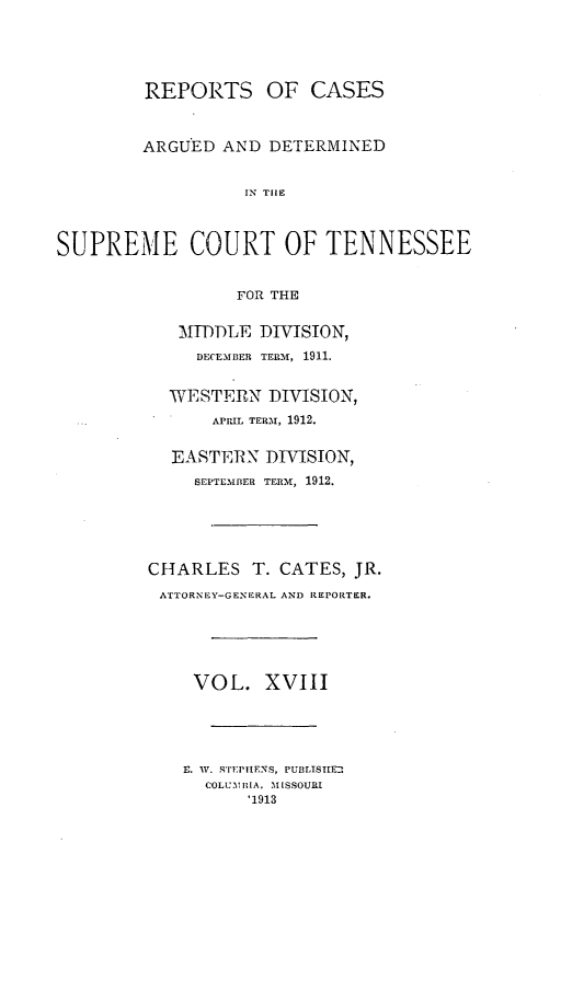 handle is hein.statereports/rcadsctn0126 and id is 1 raw text is: REPORTS OF CASES
ARGUED AND DETERMINED
IN TIE
SUPREME COURT OF TENNESSEE
FOR THE
MIDDLE DIVISION,
DECEMBER TERM, 1911.
WESTERN DIVISION,
APRIL TERM, 1912.
EASTERN DIVISION,
SEPTEMBER TERM, 1912.
CHARLES T. CATES, JR.
ATTORNEY-GENERAL AND REPORTER.
VOL. XVIII
a  iV.w *TEPnEHNS, PUBLISIIE
COLUMYBIA, A lESSOUIRI
'1913


