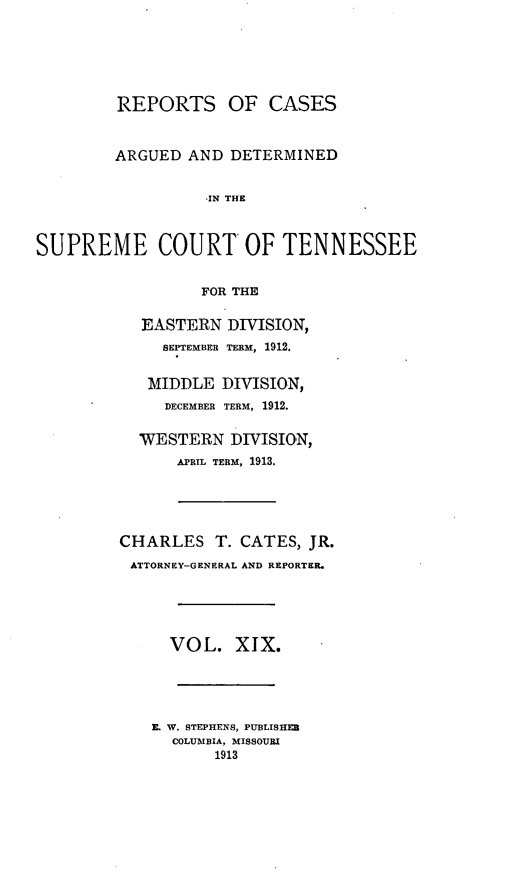 handle is hein.statereports/rcadsctn0127 and id is 1 raw text is: REPORTS OF CASES
ARGUED AND DETERMINED
,IN THE
SUPREME COURT OF TENNESSEE
FOR THE

EASTERN DIVISION,
SEPTEMBER TERM, 1912.
MIDDLE DIVISION,
DECEMBER TERM, 1912.
WESTERN DIVISION,
APRIL TERM, 1913.
CHARLES T. CATES, JR.
ATTORNEY-GENERAL AND REPORTER.

VOL. XIX.

E. W. STEPHENS, PUBLISHER
COLUMBIA, MISSOURI
1913


