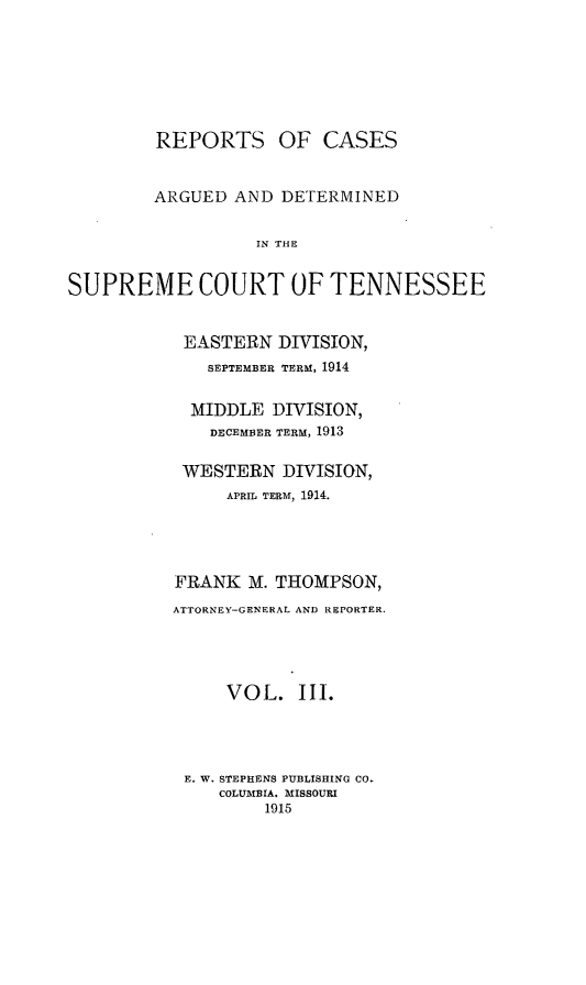 handle is hein.statereports/rcadsctn0130 and id is 1 raw text is: REPORTS OF CASES
ARGUED AND DETERMINED
IN THE
SUPREME COURT OF TENNESSEE

EASTERN DIVISION,
SEPTEMBER TERM, 1914
MIDDLE DIVISION,
DECEMBER TERM, 1913
WESTERN DIVISION,
APRIL TERM, 1914.
FRANK M. THOMPSON,
ATTORNEY-GENERAL AND REPORTER.
VOL. III.
E. W. STEPHENS PUBLISHING CO.
COLUMBIA. MISSOURI
1915


