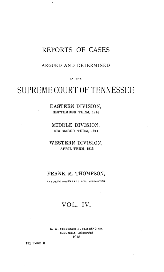 handle is hein.statereports/rcadsctn0131 and id is 1 raw text is: REPORTS

OF CASES

ARGUED AND DETERMINED
IN THE
SUPREME COURT OF TENNESSEE

EASTERN DIVISION,
SEPTEMBER TERM, 1914
MIDDLE DIVISION,
DECEMBER TERM, 1914
WESTERN DIVISION,
APRIL TERM, 1915
FRANK M. THOMPSON,
ATTORNEY-GENERAL AND REPORTER,
VOL. IV.
E. W. STEPHENS PUBLISHING CO.
COLUMBIA. M£ISSOURI
1915

131 Tenn It


