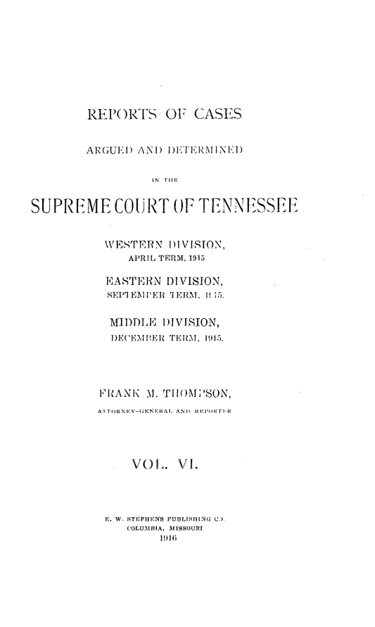 handle is hein.statereports/rcadsctn0133 and id is 1 raw text is: REPORTS OF CASES
ARGUE!) ANI) I)ETEIlNEl)
IN T FI
SUPREME COURT OF TENNESSEE

WVESTERN 11VISION,
APRIL TERM, 1915
EASTERN DIVISION,
SEP] EMlER TERM, 1 15.
MIDDLE DIVISION,
1)E('EI PER TERM, 1915.
FRANK M. THOMPSON,
AIT NEY-GENIlRAL AND  RKIORI-.
VO L. V I.
E. W. STEPHENS PUBLISHING C.
COLUAllilA, MISSOURt
1916


