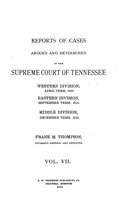 handle is hein.statereports/rcadsctn0134 and id is 1 raw text is: REPORTS OF CASES
ARGUED AND DETERMINED
IN THO
SUPREME COURT OF TENNESSEE

WESTERN DIVISION,
APRIL TERM, 1916
EASTERN DIVISION,
SEPTEMBER TERM, 1915.
MIDDLE DIVISION,
DECEMBER TERM, 1915.
FRANK M. THOMPSON,
ATTORNEY-GENERAL AND REPORTER.
VOL. VII.
E. W. STEPHENS PUBLISHING CO.
COLUMBIA, MISSOURI
1916


