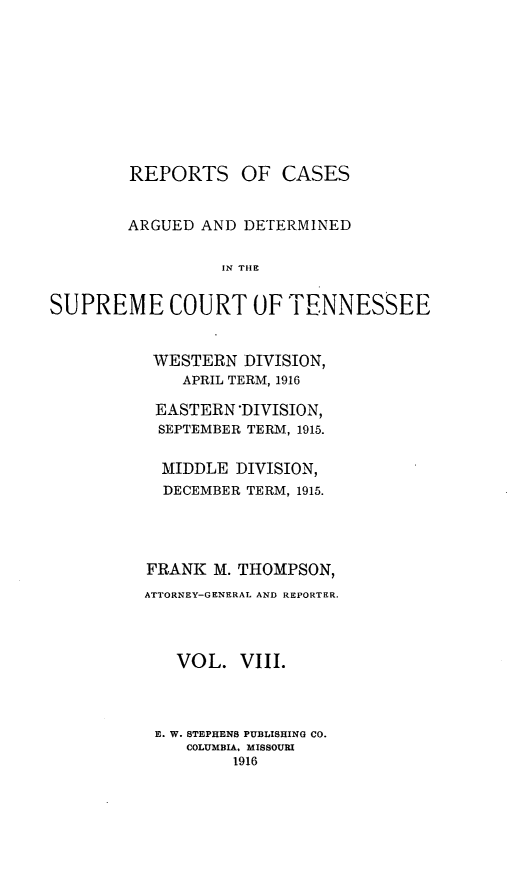 handle is hein.statereports/rcadsctn0135 and id is 1 raw text is: REPORTS OF CASES
ARGUED AND DETERMINED
IN TH E N
SUPREME COURT OF TIENNESSEE

WESTERN DIVISION,
APRIL TERM, 1916
EASTERN DIVISION,
SEPTEMBER TERM, 1915.
MIDDLE DIVISION,
DECEMBER TERM, 1915.
FRANK M. THOMPSON,
ATTORNEY-GENERAL AND REPORTER.
VOL. VIII.
E. W. STEPHENS PUBLISHING CO.
COLUMBIA, MISSOURI
1916


