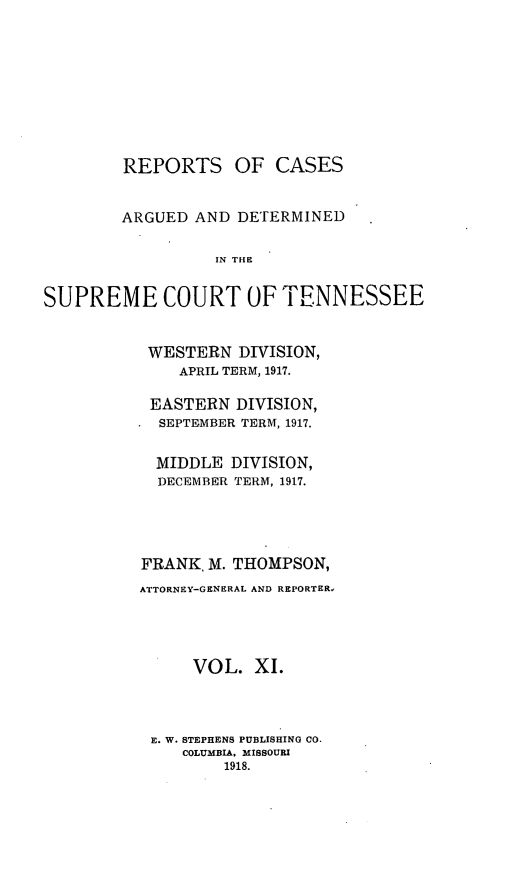 handle is hein.statereports/rcadsctn0138 and id is 1 raw text is: REPORTS OF CASES
ARGUED AND DETERMINED
IN THE
SUPREME COURT OiF TENNESSEE

WESTERN DIVISION,
APRIL TERM, 1917.
EASTERN DIVISION,
SEPTEMBER TERM, 1917.
MIDDLE DIVISION,
DECEMBER TERM, 1917.
FRANK, M. THOMPSON,
ATTORNEY-GENERAL AND REPORTER,
VOL. XI.
E. W. STEPHENS PUBLISHING CO.
COLUMBIA, MISSOURI
1918.


