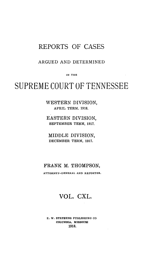 handle is hein.statereports/rcadsctn0140 and id is 1 raw text is: REPORTS OF CASES
ARGUED AND DETERMINED
IN THE
SUPREME COURT OFFTENNESSEE

WESTERN DIVISION,
APRIL TERM, 1918.
EASTERN DIVISION,
SEPTEMBER TERM, 1917.
MIDDLE DIVISION,
DECEMBER TERM, 1917.
FRANK M. THOMPSON,
ATTORNEY-GENERAL AND REPORTER.
VOL. CXL.
E. W. STEPHENS PUBLISHING CO
COLUMBIA, MISSOURI
1918.


