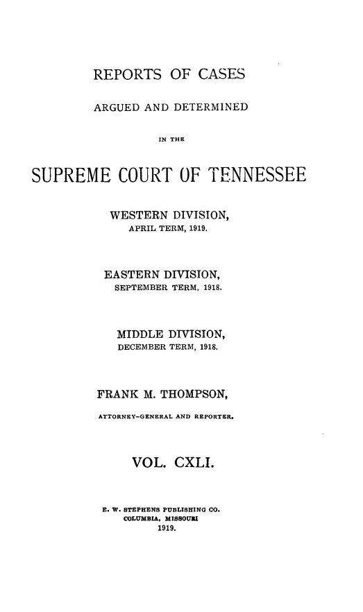 handle is hein.statereports/rcadsctn0141 and id is 1 raw text is: REPORTS OF CASES
ARGUED AND DETERMINED
IN THE
SUPREME COURT OF TENNESSEE

WESTERN DIVISION,
APRIL TERM, 1919.
EASTERN DIVISION,
SEPTEMBER TERM, 1918.
MIDDLE DIVISION,
DECEMBER TERM, 1918.
FRANK M. THOMPSON,
ATTORNEY-GENERAL AND REPORTER.
VOL. CXLI.
E. W. STEPHENS PUBLISHING CO.
COLUMBIA. MISSOURI
1919.


