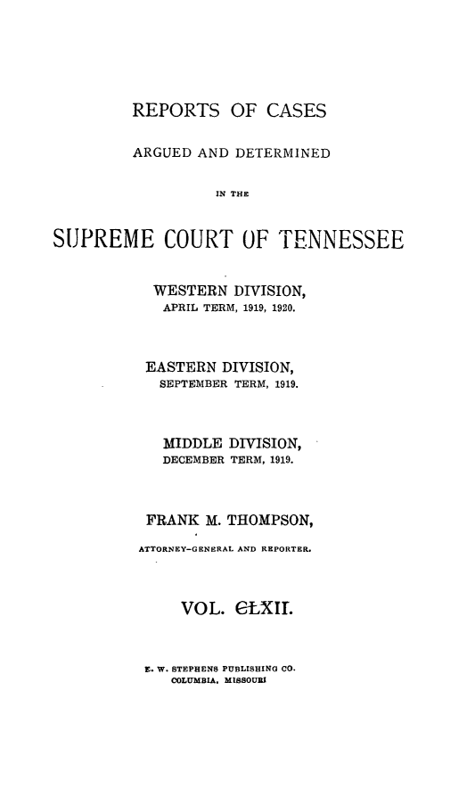 handle is hein.statereports/rcadsctn0142 and id is 1 raw text is: REPORTS OF CASES
ARGUED AND DETERMINED
SPE  THE
SUPREME COURT OF TENNESSEE

WESTERN DIVISION,
APRIL TERM, 1919, 1920.
EASTERN DIVISION,
SEPTEMBER TERM, 1919.
MIDDLE DIVISION,
DECEMBER TERM, 1919.
FRANK M. THOMPSON,
ATTORNEY-GENERAL AND REPORTER.
VOL. CLXIT.

E. W. BTEPHEN8 PUBLISHING CO.
COLUMBIA, MIBSOURI


