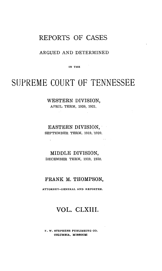 handle is hein.statereports/rcadsctn0143 and id is 1 raw text is: REPORTS OF CASES
ARGUED AND DETERMINED
IN THE
SUJPREME COURT OF TENNESSEE

WESTERN DIVISION,
APRIL TERM, 1920, 1921.
EASTERN DIVISION,
SEPTEMBER TERM, 1919, 1920.
MIDDLE DIVISION,
DECEMBER TERM, 1919, 1920.
FRANK M. THOMPSON,
ATTORNEY-GENERAL AND REPORTER.
VOL. CLXIII.

F. W. STEPHENS PUBLISHING CO.
COLUMBIA. MISSOURI


