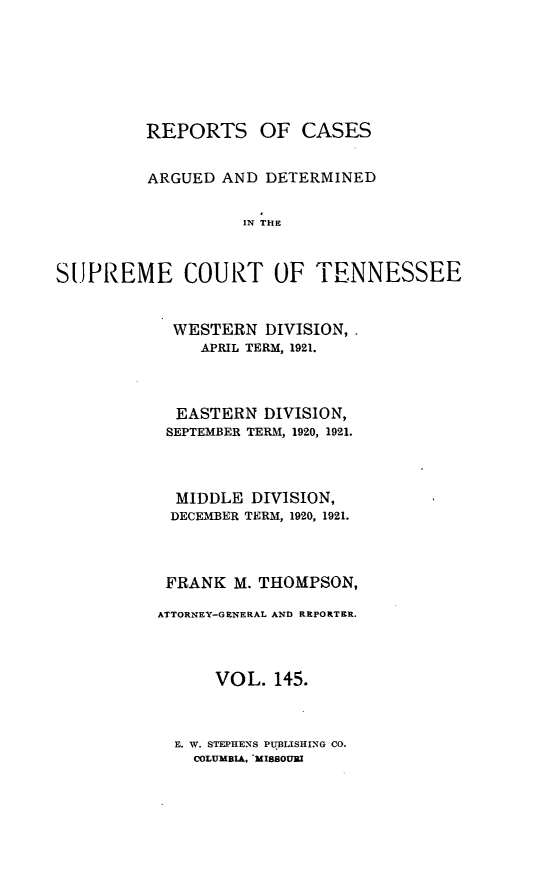 handle is hein.statereports/rcadsctn0145 and id is 1 raw text is: REPORTS OF CASES
ARGUED AND DETERMINED
IN  TOlF
SU.PREME COURT OF TIFENNESSEE

WESTERN DIVISION,.
APRIL TERM, 1921.
EASTERN DIVISION,
SEPTEMBER TERM, 1920, 1921.
MIDDLE DIVISION,
DECEMBER TERM, 1920, 1921.
FRANK M. THOMPSON,
ATTORNEY-GENERAL AND REPORTER.
VOL. 145.

E. W. STEPHENS PUBLISHING CO.
COLUMBIA. *MISSOURI


