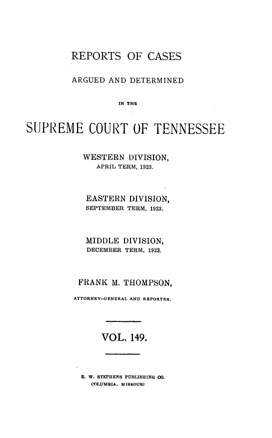 handle is hein.statereports/rcadsctn0149 and id is 1 raw text is: REPORTS OF CASES
ARGUED AND DETERMINED
IN THO
SU.PREME COURT OF TENNESSEE

WESTERN DIVISION,
APRIL TERM, 1923.
EASTERN DIVISION,
SEPTEMBER TERM, 1923.
MIDDLE DIVISION,
DECEMBER TERM, 1923.
FRANK M. THOMPSON,
ATTORNEY-GENERAL AND REPORTER.
VOL. 149.

E. W. STEPHENS PUBLISHING 00.
COLUMBIA, MISSOURI


