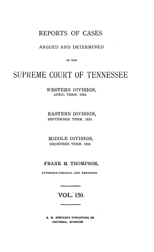 handle is hein.statereports/rcadsctn0150 and id is 1 raw text is: REPORTS OF CASES
ARGUED AND DETERMINED
IN THE
SUPREME COURT OF TENNESSEE

WESTERN DIVISION,
APRIL TERM, 1924. .
EASTERN DIVISION,
SEPTEMBER TERM, 1924.
MIDDLE DIVISION,
DECEMBER TERM, 1924.
FRANK M. THOMPSON,
ATTORNEY-GENERAL AND REPORTER.
VOL. 150.

E. W. STEPHENS PUBLISHING 00.
COLUMBIA, MISSOURI


