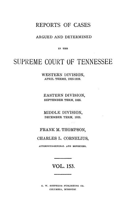handle is hein.statereports/rcadsctn0153 and id is 1 raw text is: REPORTS OF CASES
ARGUED AND DETERMINED
IN THE
SUPREME COURT OF TENNESSEE

WESTERN DIVISION,
APRIL TERMS, 1925-1926.
EASTERN DIVISION,
SEPTEMBER TERM, 1925.
MIDDLE DIVISION,
DECEMBER TERM, 1925.
FRANK M. THOMPSON,
CHARLES L. CORNELIUS,
ATTORNEYS-GENERAL AND REPORTERS.
VOL. 153.

E. W. STEPHENS PUBLISHING CO.
COLUMBIA, MISSOURI



