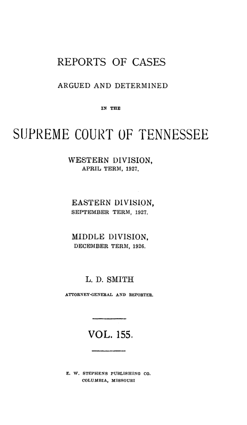 handle is hein.statereports/rcadsctn0155 and id is 1 raw text is: REPORTS OF CASES
ARGUED AND DETERMINED
IN THE
SUPREME COURT OF TENNESSEE

WESTERN DIVISION,
APRIL TERM, 1927.
EASTERN DIVISION,
SEPTEMBER TERM, 1927.
MIDDLE DIVISION,
DECEMBER TERM, 1926.
L. D. SMITH
ATTORNEY-GENERAL AND REPORTER.
VOL. 155.

E. W. STEPHENS PUBLISHING CO.
COLUMBIA, MISSOURI


