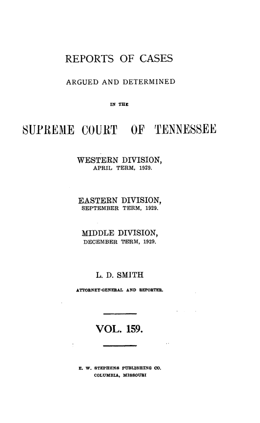 handle is hein.statereports/rcadsctn0159 and id is 1 raw text is: REPORTS OF CASES
ARGUED AND DETERMINED
IN THE
SUPREME COURT OF TENNESSEE

WESTERN DIVISION,
APRIL TERM, 1929.
EASTERN DIVISION,
SEPTEMBER TERM, 1929.
MIDDLE DIVISION,
DECEMBER TERM, 1929.
L. D. SMITH
A'MOBNEY-GENEBAL AND REPORTER.
VOL. 159.

E. W. STEPHENS PUBLISHING 00.
COLUMBIA, MISSOURI



