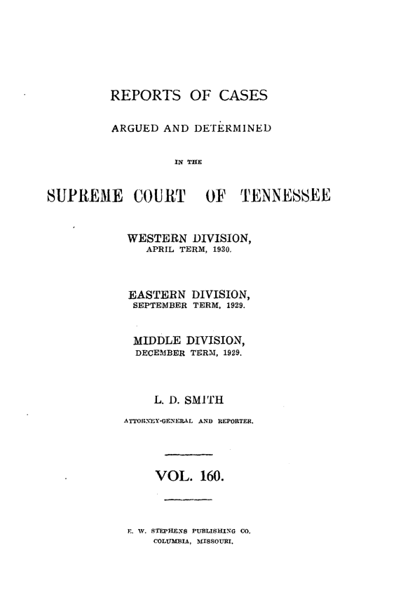 handle is hein.statereports/rcadsctn0160 and id is 1 raw text is: REPORTS OF CASES
ARGUED AND DETERMINED
IN THE

SUPREME COURT OF TENNESSEE
WESTERN DIVISION,
APRIL TERM, 1930.
EASTERN DIVISION,
SEPTEMBER TERM, 1929.
MIDDLE DIVISION,
DECEMBER TERM, 1929.
L. D. SMITH
ATTORNEY-GENERAL AND REPORTER.
VOL. 160.

E. W. STEPHENS PUBLISHING CO.
COLUMBIA, MISSOURT,


