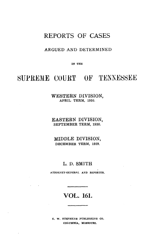 handle is hein.statereports/rcadsctn0161 and id is 1 raw text is: REPORTS OF CASES
ARGUED AND DETERMINED
IN THE

SUPREME COURT              OF TENNESSEE
WESTERN DIVISION,
APRIL TERM, 1930.
EASTERN DIVISION,
SEPTEMBER TERM, 1930.
MIDDLE DIVISION,
DECEMBER TERM, 1929.
L. D. SMITH
ATTORNEY-GENERAL AND REPORTER.
VOL. 161.
E. W. STEPHENS PUBLISHING CO.
COLUMBIA, MISSOURI.


