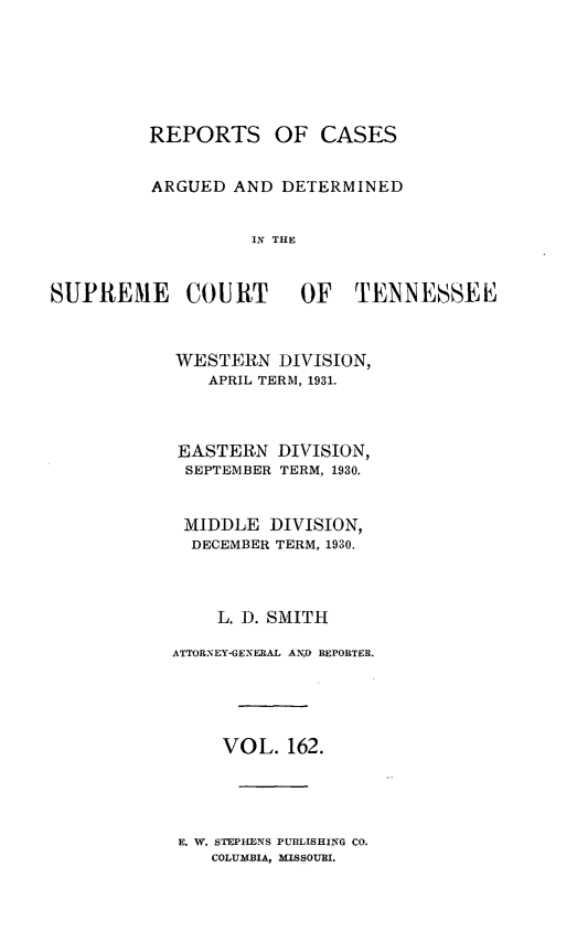 handle is hein.statereports/rcadsctn0162 and id is 1 raw text is: REPORTS OF CASES
ARGUED AND DETERMINED
IN THE
SUPREME COURT OF TENNESSEE~

WESTERN DIVISION,
APRIL TERM, 1931.
EASTERN DIVISION,
SEPTEMBER TERM, 1930.
MIDDLE DIVISION,
DECEMBER TERM, 1930.
L. D. SMITH
ATTORNEY-GENERAL AND REPORTER.
VOL. 162.

E. W. STEPHENS PUBLISHING CO.
COLUMBIA, MISSOURI.


