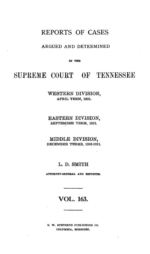 handle is hein.statereports/rcadsctn0163 and id is 1 raw text is: REPORTS OF CASES
ARGUED AND DETERMINED
IN THE
SUPREME COURT OF TENNESSEE

WESTERN DIVISION,
APRIL TERM, 1931.
EASTERN DIVISION,
SEPTEMBER TERM, 1931.
MIDDLE DIVISION,
DECEMBER TERIVS, 1930-1931.
L. D. SMITH
ATTORNEY-GENERAL AND REPORTER.
VOL. 163.

E. W. STEPHENS PUBLISHING CO.
COLUMBIA, MISSOURI.


