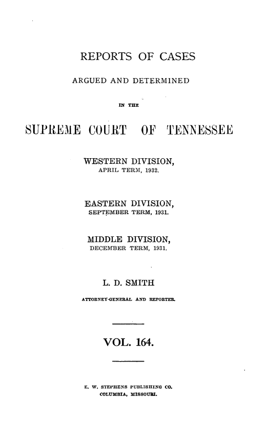 handle is hein.statereports/rcadsctn0164 and id is 1 raw text is: REPORTS OF CASES
ARGUED AND DETERMINED
IN THE

SUPREME COURT OF TENNESSEE
WESTERN DIVISION,
APRIL TERM, 1932.
EASTERN DIVISION,
SEPTEMBER TERM, 1931.
MIDDLE DIVISION,
DECEMBER TERM, 1931.
L. D. SMITH
ATTORNEY-GENERAL AND REPORTER.
VOL. 164.

E. W. STEPHENS PUBLISHING CO.
COLUMBIA, MISSOURI.


