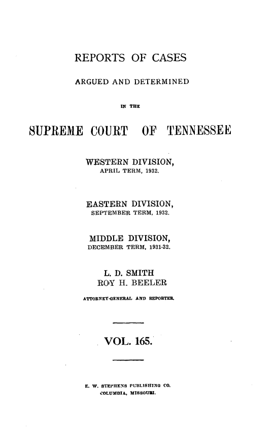 handle is hein.statereports/rcadsctn0165 and id is 1 raw text is: REPORTS OF CASES
ARGUED AND DETERMINED
I THE
SUPREME COURT OF TENNESSEE

WESTERN DIVISION,
APRIL TERM, 1932.
EASTERN DIVISION,
SEPTEMBER TERM, 1932.
MIDDLE DIVISION,
DECEMBER TERM, 1931-32.
L. D. SMITH
ROY H. BEELER
ATTOBNEY*GEMERAL AND REPORTER,
. VOL. 165.

E. W. STEPHENS PUBLISHING CO.
COLUMBIA, MTSSOUU.


