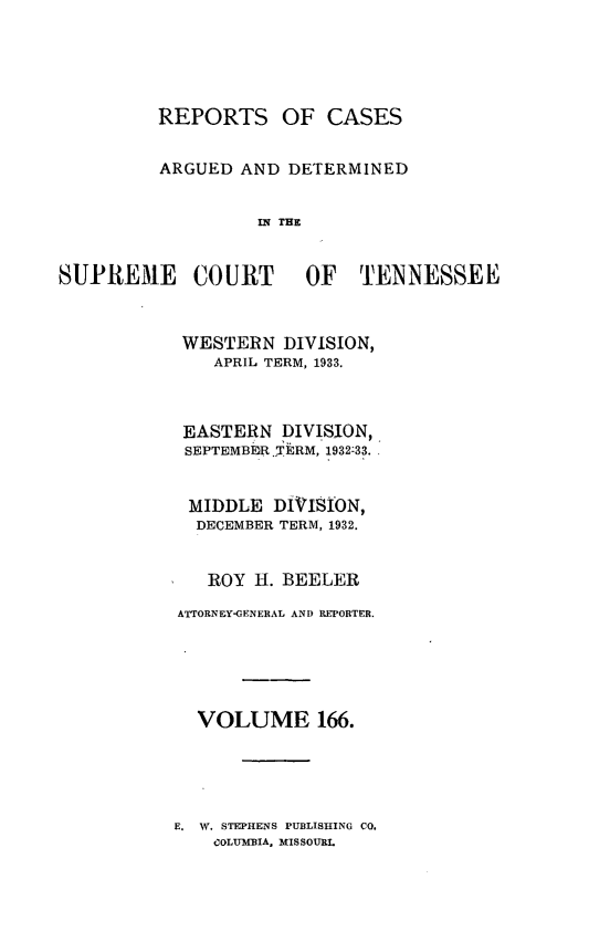 handle is hein.statereports/rcadsctn0166 and id is 1 raw text is: REPORTS OF CASES
ARGUED AND DETERMINED
IN THE
SUPREME COURT OF TENNESSEE

WESTERN DIVISION,
APRIL TERM, 1933.
EASTERN DIVISION,
SEPTEMBER.TERM, 1932-33.
MIDDLE DIVISION,
DECEMBER TERM, 1932.
ROY H. BEELER
ATTORNEY-GENERAL AND REPORTER.
VOLUME 166.

E. W. STEPHENS PUBLISHING CO.
COLUMBIA, MISSOURL


