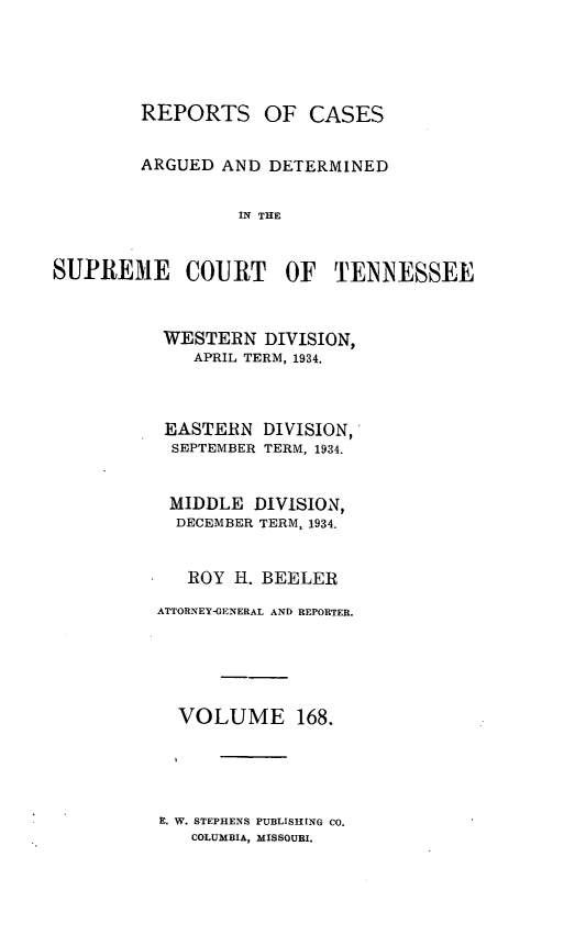 handle is hein.statereports/rcadsctn0168 and id is 1 raw text is: OF CASES

ARGUED AND DETERMINED
IN THE
SUPREME COURT OF TENNESSEE

WESTERN DIVISION,
APRIL TERM, 1934.
EASTERN DIVISION,
SEPTEMBER TERM, 1934.
MIDDLE DIVISION,
DECEMBER TERM, 1934.
ROY H. BEELER
ATTORNEY-GENERAL AND REPORTER.
VOLUME 168.

E. W. STEPHENS PUBLISHING CO.
COLUMBIA, MISSOURI.

REPORTS


