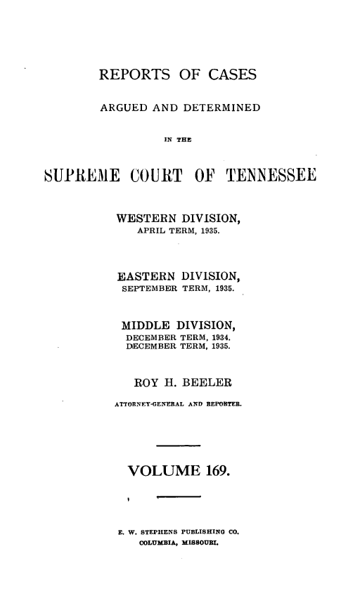 handle is hein.statereports/rcadsctn0169 and id is 1 raw text is: REPORTS OF CASES
ARGUED AND DETERMINED
IN THE
SUPREME COURT OF TENNESSEE

WESTERN DIVISION,
APRIL TERM, 1935.
EASTERN DIVISION,
SEPTEMBER TERM, 1935.
MIDDLE DIVISION,
DECEMBER TERM, 1934.
DECEMBER TERM, 1935.
ROY H. BEELER
ATTORNEY-GENERAL AND REPORTER.
VOLUME 169.

E. W. STEPHENS PUBLISHING CO.
COLUMBIA, MISSOURI.


