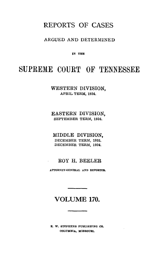 handle is hein.statereports/rcadsctn0170 and id is 1 raw text is: REPORTS OF CASES
ARGUED AND DETERMINED
IN THE
SUPREME COURT OF TENNESSEE

WESTERN DIVISION,
APRIL TERM, 1936.
EASTERN DIVISION,
SEPTEMBER TERM, 1936.
MIDDLE DIVISION,
DECEMBER TERM, 1935.
DECEMBER TERM, 1936.
ROY H. BEELER
ATTORNEY-GENERAL AND REPORTER.
VOLUME 170.
E W. STEPHENS PUBLISHING CO.
COLUMBIA, MISSOURL


