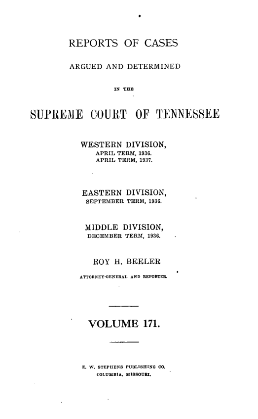 handle is hein.statereports/rcadsctn0171 and id is 1 raw text is: REPORTS OF CASES
ARGUED AND DETERMINED
UN THE
SUPREME COURT OF TIENNESSEE

WESTERN DIVISION,
APRIL TERM, 1936.
APRIL TERM, 1937.
EASTERN DIVISION,
SEPTEMBER TERM, 1936.
MIDDLE DIVISION,
DECEMBER TERM, 1936.
ROY E. BEELER
ATTORNEY-GENERAL AND REPORTER.
VOLUME 171.

E. W. STEPHENS PUBLISHING CO.
COLUMBIA. MISSOURI.


