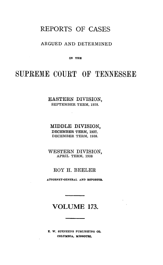 handle is hein.statereports/rcadsctn0173 and id is 1 raw text is: REPORTS OF CASES
ARGUED AND DETERMINED
IN THO
SUPREM1E COURT OF TENNESSEE

EASTERN DIVISION,
SEPTEMBER TERM, 1938.
MIDDLE DIVISION,
DECEMBER TERM, 1937.
DECEMBER TERM, 1938.
WESTERN DIVISION,
APRIL TERM, 1938
ROY H. BEELER
ATTORNEY-GENERAL AND REPORTER.
VOLUME 173.

E. W. STEPHENS PUBLISHING CO.
COLUMBIA, MISSOURI.


