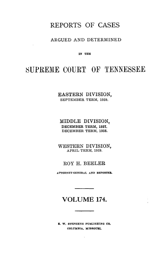 handle is hein.statereports/rcadsctn0174 and id is 1 raw text is: REPORTS OF CASES
ARGUED AND DETERMINED
IN THE
SUPREME COURT OF TENNESSEE

EASTERN DIVISION,
SEPTEMBER TERM, 1939.
MIDDLE DIVISION,
DECEMBER TERM, 1937.
DECEMBER TERM, 1938.
WESTERN DIVISION,
APRIL TERM, 1939.
ROY H. BEELER
ATTORNEY-GENERAL AND REPORTER.
VOLUME 174.
E. W. STEPHENS PUBLISHING CO.
COLUMBIA, MISSOURI.



