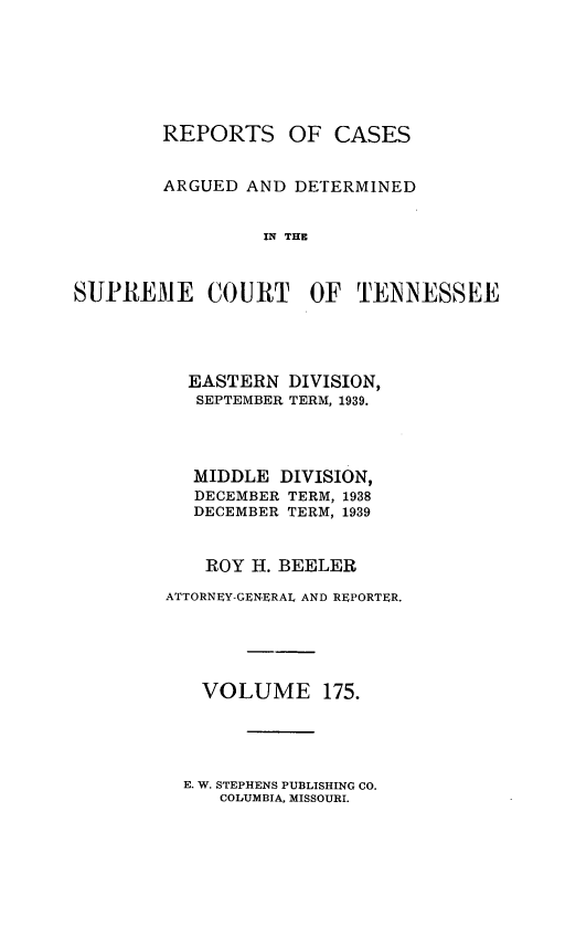 handle is hein.statereports/rcadsctn0175 and id is 1 raw text is: REPORTS OF CASES
ARGUED AND DETERMINED
IN THE
SUPREME COURT OF TENNESSEE

EASTERN DIVISION,
SEPTEMBER TERM, 1939.
MIDDLE DIVISION,
DECEMBER TERM, 1938
DECEMBER TERM, 1939
ROY H. BEELER
ATTORNEY-GENERAL AND REPORTER.
VOLUME 175.

E. W. STEPHENS PUBLISHING CO.
COLUMBIA, MISSOURI.


