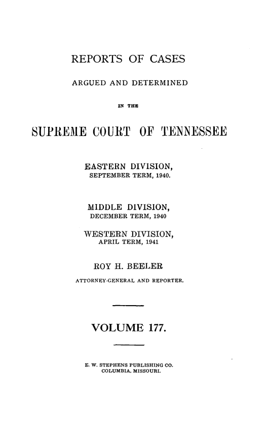 handle is hein.statereports/rcadsctn0177 and id is 1 raw text is: REPORTS OF CASES
ARGUED AND DETERMINED
IN THE
SUPREME COURT OF TENNESSEE

EASTERN DIVISION,
SEPTEMBER TERM, 1940.
MIDDLE DIVISION,
DECEMBER TERM, 1940
WESTERN DIVISION,
APRIL TERM, 1941
ROY H. BEELER
ATTORNEY-GENERAL AND REPORTER.
VOLUME 177.

E. W. STEPHENS PUBLISHING CO.
COLUMBIA, MISSOURI.


