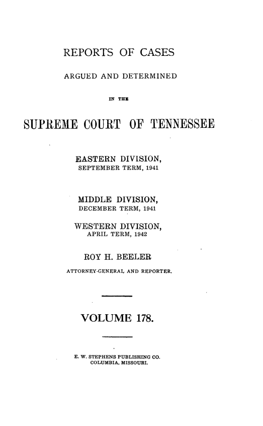 handle is hein.statereports/rcadsctn0178 and id is 1 raw text is: REPORTS OF CASES
ARGUED AND DETERMINED
IN THO
SUPREM1E COURT OF TENNESSEE

EASTERN DIVISION,
SEPTEMBER TERM, 1941
MIDDLE DIVISION,
DECEMBER TERM, 1941
WESTERN DIVISION,
APRIL TERM, 1942
ROY H. BEELER
ATTORNEY-GENERAL AND REPORTER.
VOLUME 178.

E. W. STEPHENS PUBLISHING CO.
COLUMBIA. MISSOURI.


