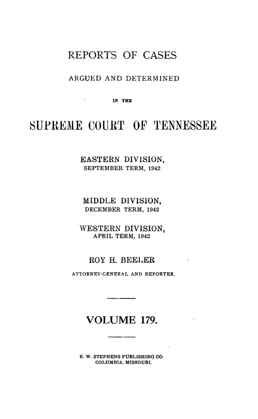 handle is hein.statereports/rcadsctn0179 and id is 1 raw text is: REPORTS OF CASES
ARGUED AND DETERMINED
IN THE
SUPREME COURT OF TENNESSEE

EASTERN DIVISION,
SEPTEMBER TERM, 1942
MIDDLE DIVISION,
DECEMBER TERM, 1942
WESTERN DIVISION,
APRIL TERM, 1942
ROY H. BEELER
ATTORNEY-GENERAL AND REPORTER.
VOLUME 179.

E. W. STEPHENS PUBLISHING CO,
COLUMBIA. MISSOURI.


