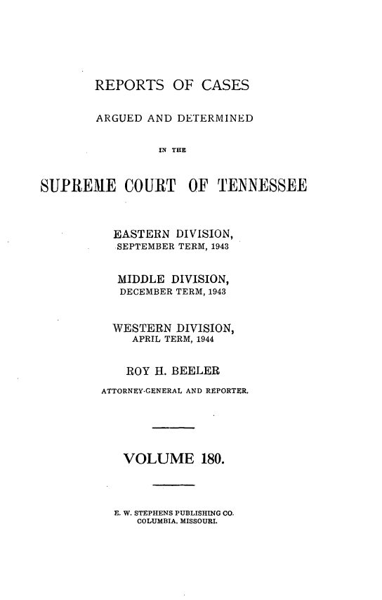 handle is hein.statereports/rcadsctn0180 and id is 1 raw text is: REPORTS OF CASES
ARGUED AND DETERMINED
IN THE
SUPREME COURT OF TENNESSEE

EASTERN DIVISION,
SEPTEMBER TERM, 1943
MIDDLE DIVISION,
DECEMBER TERM, 1943
WESTERN DIVISION,
APRIL TERM, 1944
ROY H. BEELER
ATTORNEY-GENERAL AND REPORTER.
VOLUME 180.

E. W. STEPHENS PUBLISHING CO.
COLUMBIA. MISSOURI.


