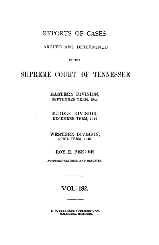 handle is hein.statereports/rcadsctn0182 and id is 1 raw text is: REPORTS OF CASES
ARGUED AND DETERMINED
IN THE

SUPREME COURT

OF TENNESSEE

EASTERN DIVISION,
SEPTEMBER TERM, 1944
MIDDLE DIVISION,
DECEMBER TERM, 1944
WESTERN DIVISION,
APRIL TERM, 1945.
ROY H. BEELER
ATTORNEY-GENERAL AND REPORTER.
VOL. 182.

E. W. STEPHENS PUBLISHING CO.
COLUMBIA. MISSOURI.


