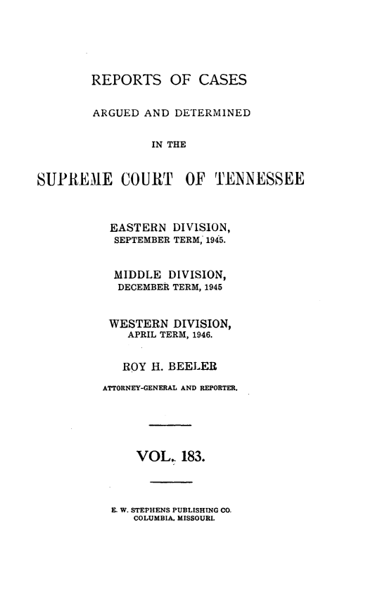 handle is hein.statereports/rcadsctn0183 and id is 1 raw text is: REPORTS OF CASES
ARGUED AND DE'rERMINED
IN THE
SUPREME COURT OF TENNESSEE

EASTERN DIVISION,
SEPTEMBER TERM, 1945.
MIDDLE DIVISION,
DECEMBER TERM, 1945
WESTERN DIVISION,
APRIL TERM, 1946.
ROY H. BEELER
ATTORNEY-GENERAL AND REPORTER.
VOL,, 183.

E. W. STEPHENS PUBLISHING CO.
COLUMBIA. MISSOURI.


