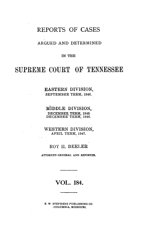 handle is hein.statereports/rcadsctn0184 and id is 1 raw text is: REPORTS OF CASES
ARGUED AND DETERMINED
IN THE
SUPREME COURT OF TENNESSEE
EASTERN DIVISION,
SEPTEMBER TERM, 1946.
MIDDLE DIVISION,
DECEMBER TERM, 1945
DECEMBER' TERM, 1946.
WESTERN DIVISION,
APRIL TERM, 1947.
ROY H1. BEELER
ATTORNEY-GENERAL AND REPORTER.
VOL. 184.
E. W. STEPHENS PUBLISHING CO
-COLUMBIA, MISSOURI.


