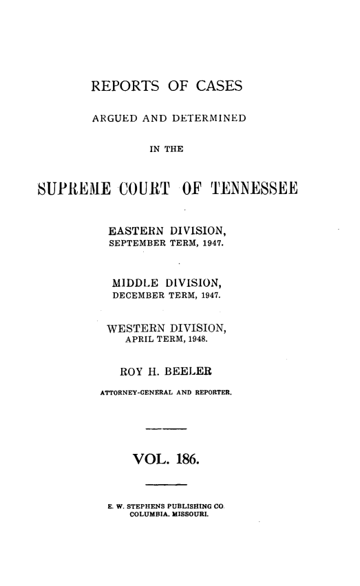 handle is hein.statereports/rcadsctn0186 and id is 1 raw text is: REPORTS OF CASES
ARGUED AND DETERMINED
IN THE
SUPREME COURT OF TENNESSEE

EASTERN DIVISION,
SEPTEMBER TERM, 1947.
MIDDLE DIVISION,
DECEMBER TERM, 1947.
WESTERN DIVISION,
APRIL TERM, 1948.
ROY H. BEELER
ATTORNEY-GENERAL AND REPORTER.
VOL. 186.

E. W. STEPHENS PUBLISHING CO.
COLUMBIA. MISSOURI.


