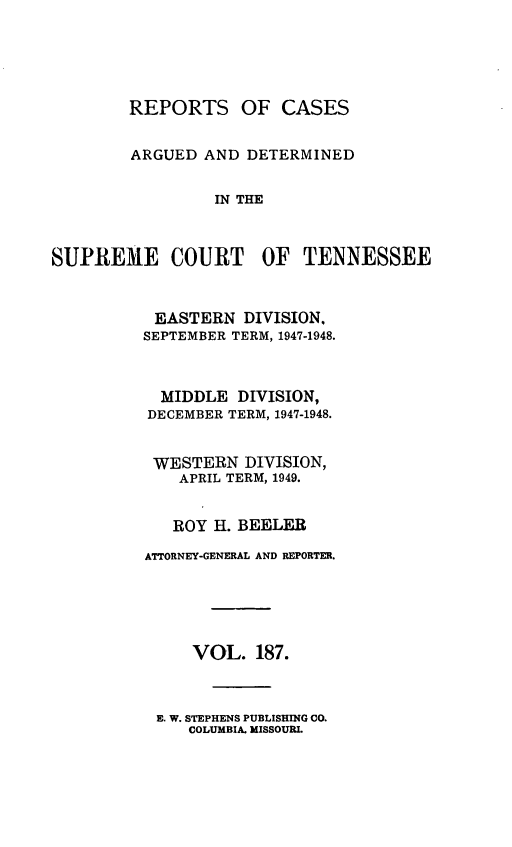 handle is hein.statereports/rcadsctn0187 and id is 1 raw text is: REPORTS OF CASES
ARGUED AND DETERMINED
IN THE
SUPREME COURT OF TENNESSEE

EASTERN DIVISION.
SEPTEMBER TERM, 1947-1948.
MIDDLE DIVISION,
DECEMBER TERM, 1947-1948.
WESTERN DIVISION,
APRIL TERM, 1949.
ROY H. BEELER
ATTORNEY-GENERAL AND REPORTER.
VOL. 187.

E. W. STEPHENS PUBLISHING CO.
COLUMBIA. MISSOURI.


