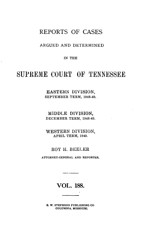 handle is hein.statereports/rcadsctn0188 and id is 1 raw text is: REPORTS OF CASES
ARGUED AND DETERMINED
IN THE
SUPREME COURT OF TENNESSEE

EASTERN DIVISION,
SEPTEMBER TERM, 1948-49.
MIDDLE DIVISION,
DECEMBER TERM, 1948-49.
WESTERN DIVISION,
APRIL TERM, 1949.
ROY H. BEELER
ATTORNEY-GENERAL AND REPORTER.
VOL. 188.

E. W. STEPHENS PUBLISHING CO
COLUMBIA. MISSOURI.


