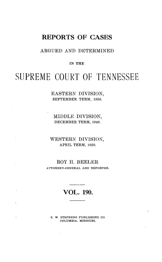 handle is hein.statereports/rcadsctn0190 and id is 1 raw text is: REPORTS OF CASES
ARGUED AND DETERMINED
IN THE
SUPREME COURT OF TENNESSEE

EASTERN DIVISION,
SEPTEMBER TERM, 1950.
MIDDLE DIVISION,
DECEMBER TERM, 1949.
WESTERN DIVISION,
APRIL TERM, 1950.
ROY H. BEELER
ATTORNEY-GENERAL AND REPORTER.
VOL. 190.

E. W. STEPHENS PUBLISHING CO.
COLUMBIA, MISSOURI.


