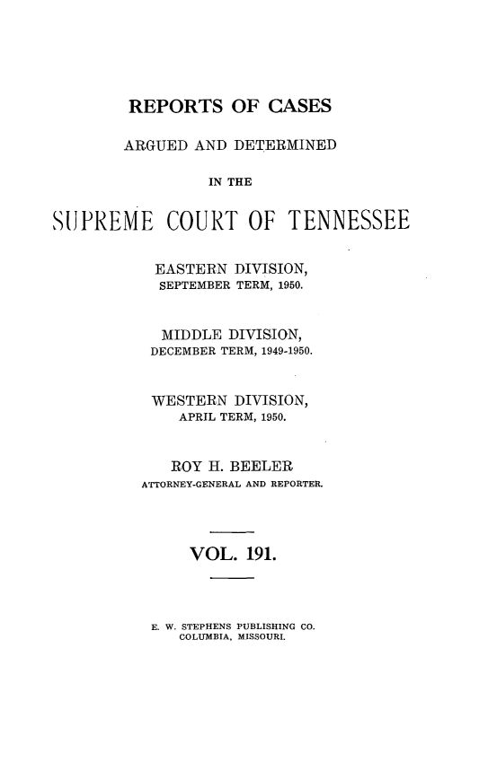 handle is hein.statereports/rcadsctn0191 and id is 1 raw text is: REPORTS OF CASES
ARGUED AND DETERMINED
IN THE
SUPREME COURT OF TENNESSEE

EASTERN DIVISION,
SEPTEMBER TERM, 1950.
MIDDLE DIVISION,
DECEMBER TERM, 1949-1950.
WESTERN DIVISION,
APRIL TERM, 1950.
ROY H. BEELER
ATTORNEY-GENERAL AND REPORTER.
VOL. 191.

E. W. STEPHENS PUBLISHING CO.
COLUMBIA, MISSOURI.


