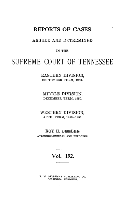 handle is hein.statereports/rcadsctn0192 and id is 1 raw text is: REPORTS OF CASES
ARGUED AND DETERMINED
IN THE
SUPREME COURT OF TENNESSEE

EASTERN DIVISION,
SEPTEMBER TERM, 1950.
MIDDLE DIVISION,
DECEMBER TERM, 1950.
WESTERN DIVISION,
APRIL TERM, 1950-1951.
ROY H. BEELER
ATTORNEY-GENERAL AND REPORTER.
Vol. 192.

E. W. STEPHENS PUBLISHING CO.
COLUMBIA, MISSOURI.


